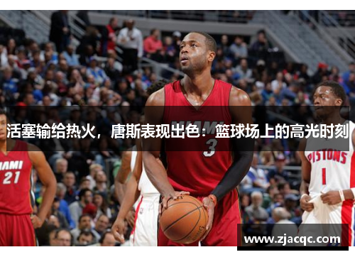 活塞输给热火，唐斯表现出色：篮球场上的高光时刻
