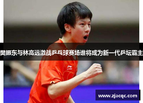 樊振东与林高远激战乒乓球赛场谁将成为新一代乒坛霸主