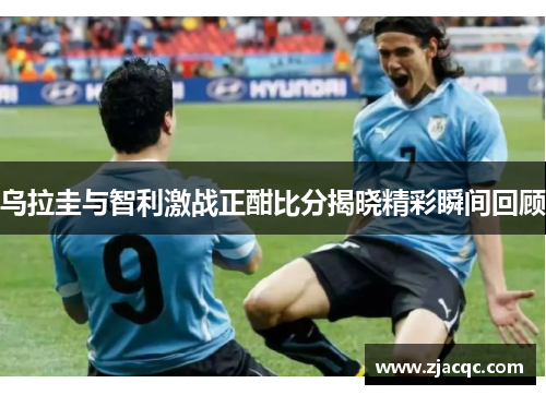 乌拉圭与智利激战正酣比分揭晓精彩瞬间回顾